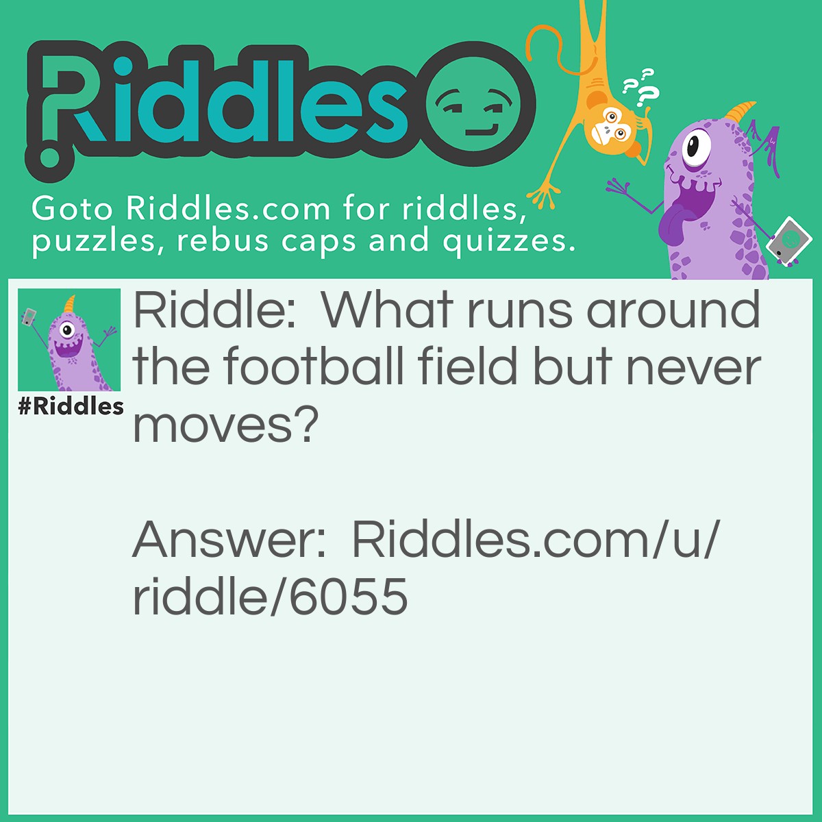 Riddle: What runs around the football field but never moves? Answer: A fence.