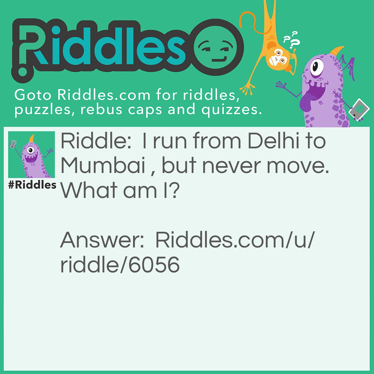 Riddle: I run from Delhi to Mumbai , but never move. What am I? Answer: A road.