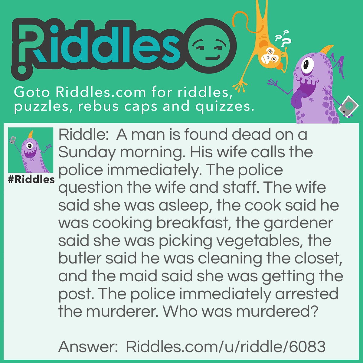 Riddle: A man is found dead on a Sunday morning. His wife calls the police immediately. The police question the wife and staff. The wife said she was asleep, the cook said he was cooking breakfast, the gardener said she was picking vegetables, the butler said he was cleaning the closet, and the maid said she was getting the post. The police immediately arrested the murderer. Who was murdered? Answer: Maid, because no post on sunday.