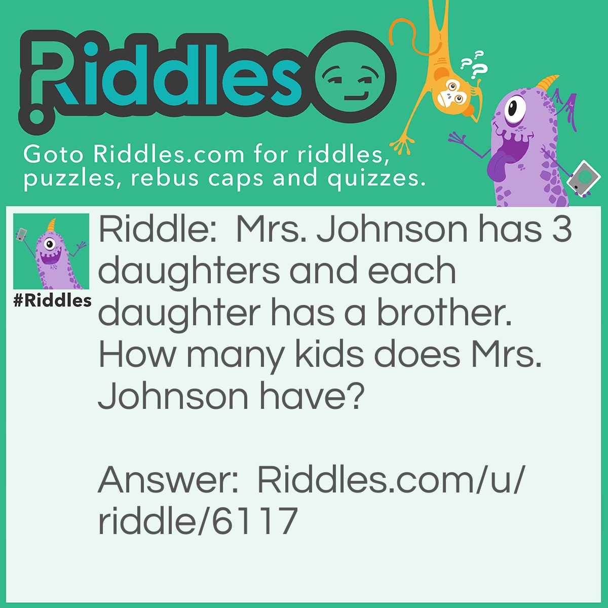 Riddle: Mrs. Johnson has 3 daughters and each daughter has a brother. How many kids does Mrs. Johnson have? Answer: 4. They're all brother and sisters.