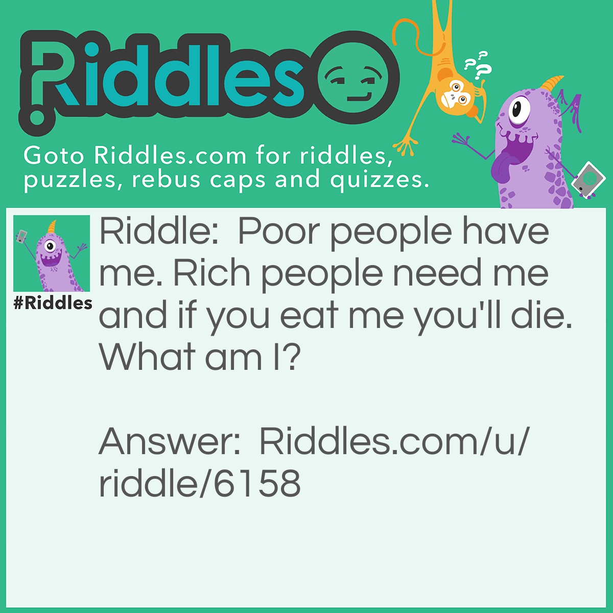 Riddle: Poor people have me. Rich people need me and if you eat me you'll die. What am I? Answer: pPor people have (nothing) rich people need (nothing) if you eat (nothing) you'll die The Awnser is (Nothing).