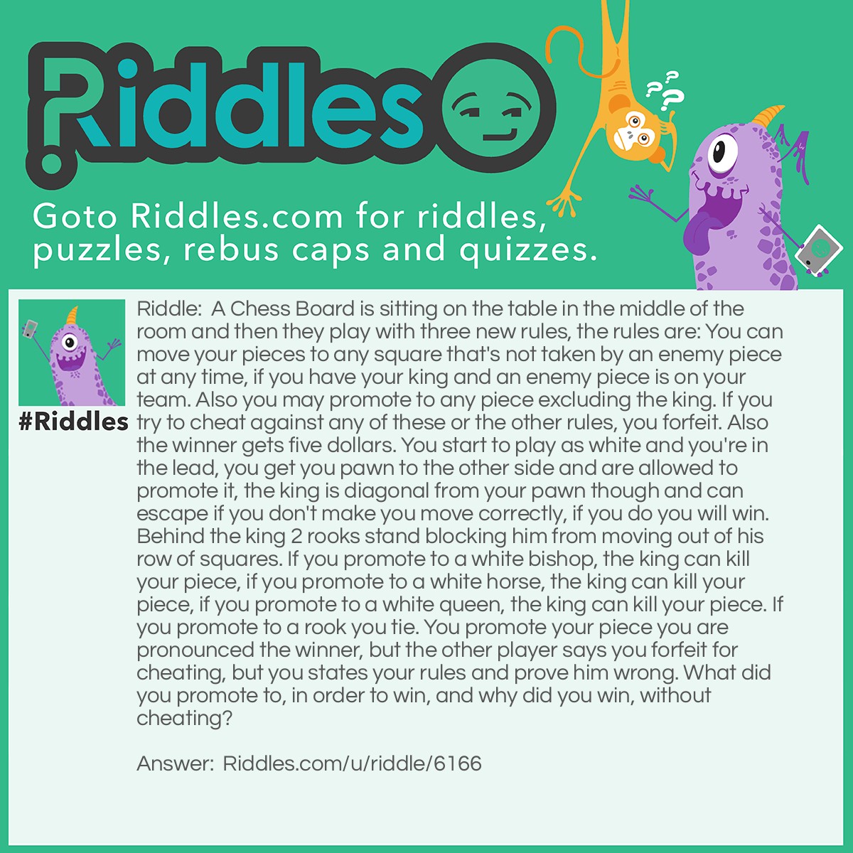 Riddle: A Chess Board is sitting on the table in the middle of the room and then they play with three new rules, the rules are: You can move your pieces to any square that's not taken by an enemy piece at any time, if you have your king and an enemy piece is on your team. Also you may promote to any piece excluding the king. If you try to cheat against any of these or the other rules, you forfeit. Also the winner gets five dollars. You start to play as white and you're in the lead, you get you pawn to the other side and are allowed to promote it, the king is diagonal from your pawn though and can escape if you don't make you move correctly, if you do you will win. Behind the king 2 rooks stand blocking him from moving out of his row of squares. If you promote to a white bishop, the king can kill your piece, if you promote to a white horse, the king can kill your piece, if you promote to a white queen, the king can kill your piece. If you promote to a rook you tie. You promote your piece you are pronounced the winner, but the other player says you forfeit for cheating, but you states your rules and prove him wrong. What did you promote to, in order to win, and why did you win, without cheating? Answer: Either a Black rook or a Black Queen. According to your rules, you could promote to any piece including a different color piece, now you have an enemy piece on your team you can, again according to your rules, teleport to any empty square and by moving next to your other two rooks aligned in their file, you checkmate the other person and get your five bucks. Maybe he should play by the normal rules next time.