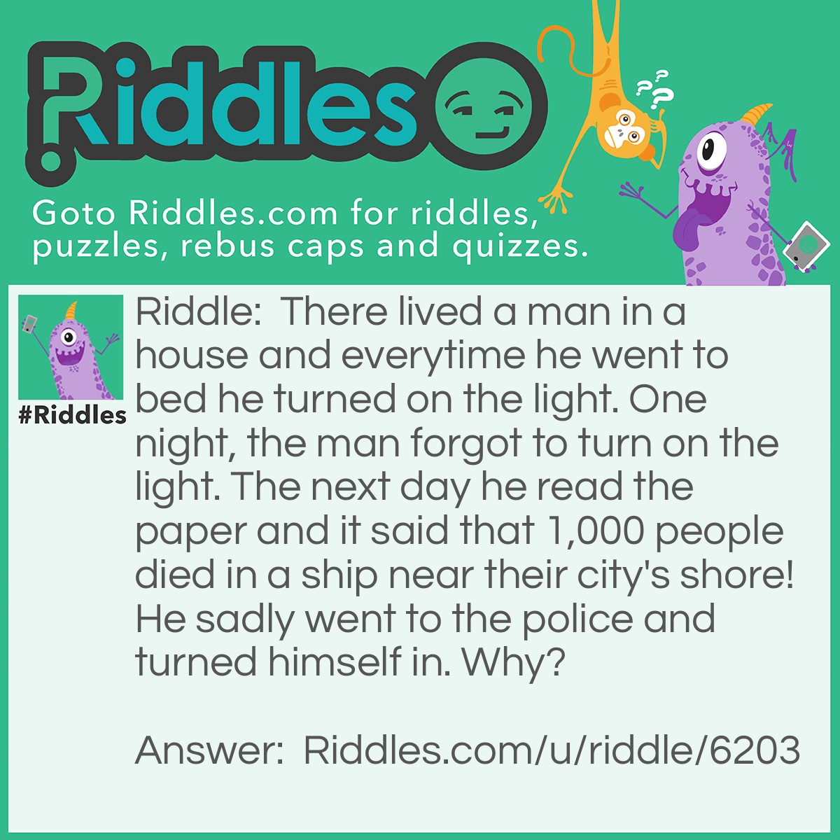 Riddle: There lived a man in a house and everytime he went to bed he turned on the light. One night, the man forgot to turn on the light. The next day he read the paper and it said that 1,000 people died in a ship near their city's shore! He sadly went to the police and turned himself in. Why? Answer: Because he was the lighthouse keeper. And when forget to turn on the light, the ship crashed and killed the 1,000 people!