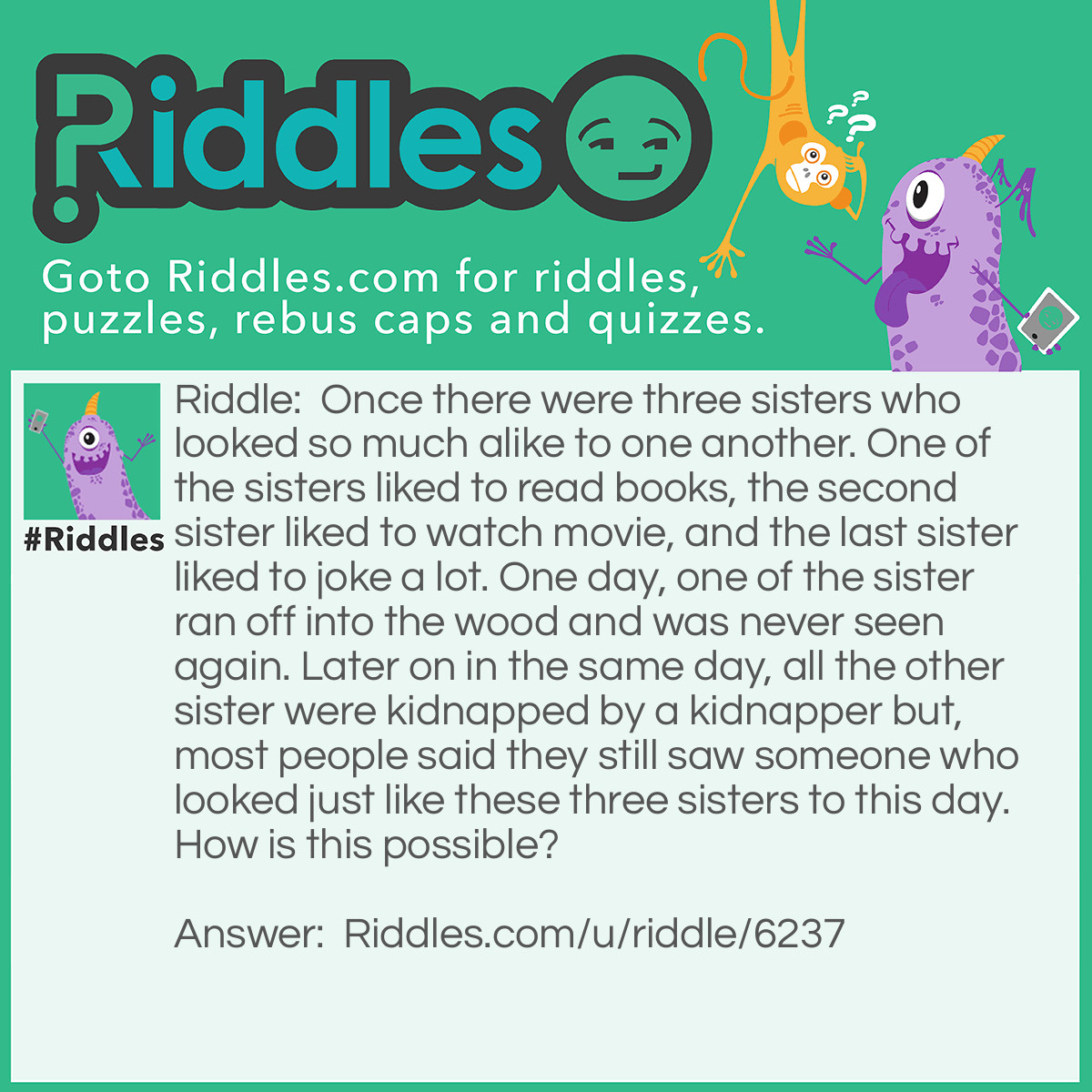 Riddle: Once there were three sisters who looked so much alike to one another. One of the sisters liked to read books, the second sister liked to watch movie, and the last sister liked to joke a lot. One day, one of the sister ran off into the wood and was never seen again. Later on in the same day, all the other sister were kidnapped by a kidnapper but, most people said they still saw someone who looked just like these three sisters to this day. How is this possible? Answer: According to the riddle, one of the three sister ran off into a wood where she was never seen again, but she never get killed but instead she went into a city and since she and her sister look so much alike, people still see her to this day. Unfortunately for the other two sister they got killed by the kidnapper.