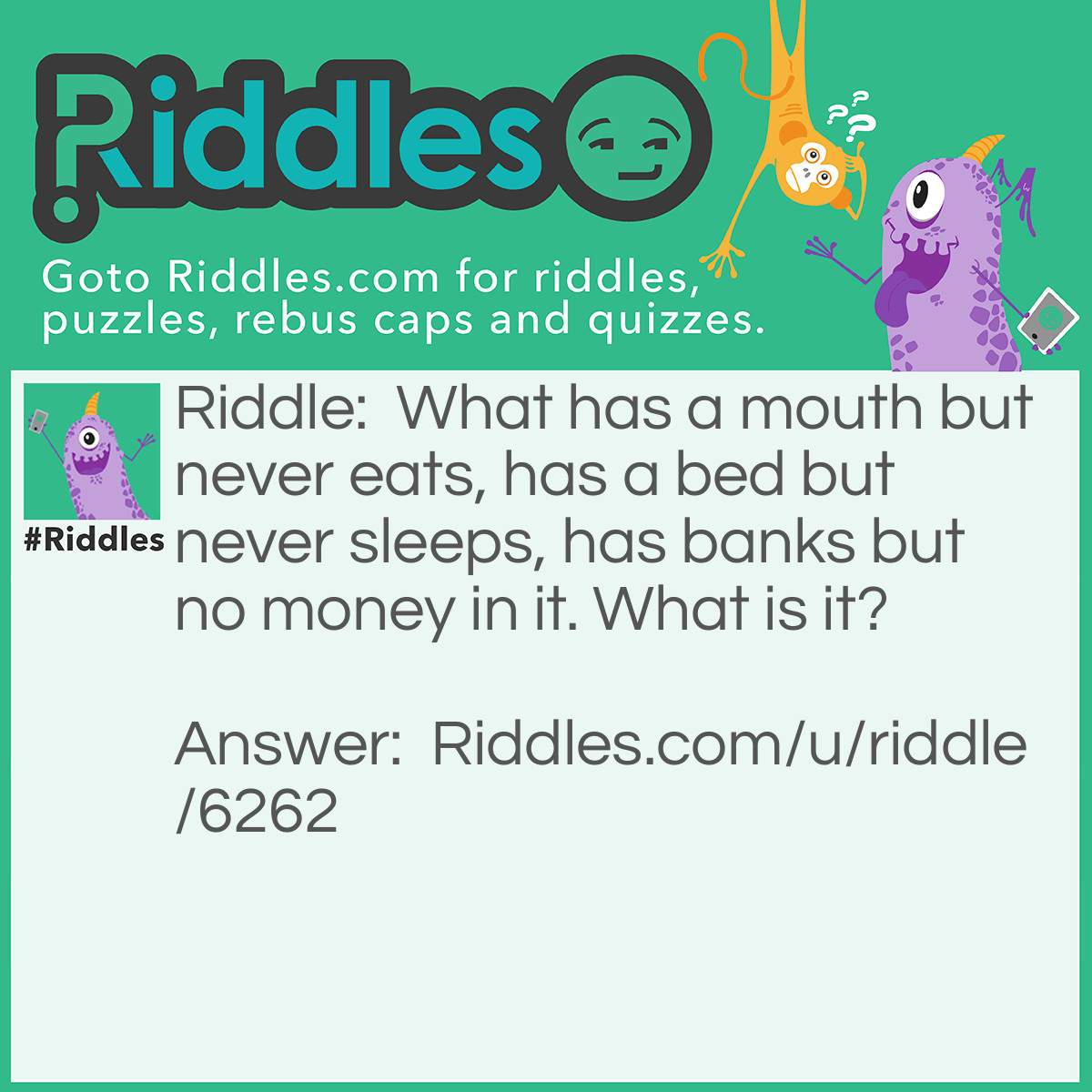 Riddle: What has a mouth but never eats, has a bed but never sleeps, has banks but no money in it. What is it? Answer: A river!