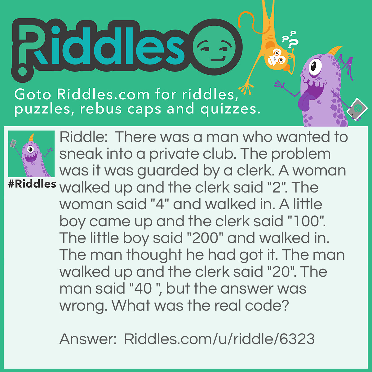 Riddle: There was a man who wanted to sneak into a private club. The problem was it was guarded by a clerk. A woman walked up and the clerk said "2". The woman said "4" and walked in. A little boy came up and the clerk said "100".The little boy said "200" and walked in. The man thought he had got it. The man walked up and the clerk said "20". The man said "40 ", but the answer was wrong. What was the real code? Answer: The code was "wrong", because the riddle said "but the answer was "wrong"".