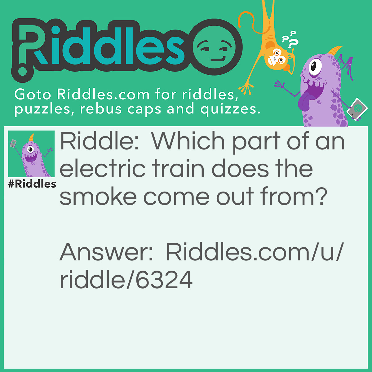 Riddle: Which part of an electric train does the smoke come out from? Answer: Ha Ha !! The electric train doesn't give off smoke nor does it work with coal, it works with electricity.