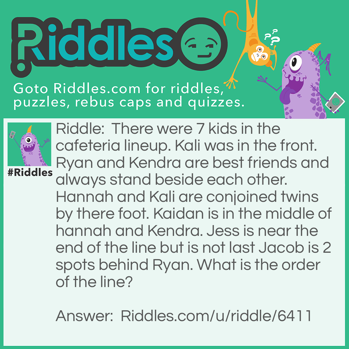 Riddle: There were 7 kids in the cafeteria lineup. Kali was in the front. Ryan and Kendra are best friends and always stand beside each other. Hannah and Kali are conjoined twins by there foot. Kaidan is in the middle of hannah and Kendra. Jess is near the end of the line but is not last Jacob is 2 spots behind Ryan. What is the order of the line? Answer: 1. Kali 2. Hannah 3. Kaidan 4.Kendra 5. Ryan 6. Jess 7. Jacob