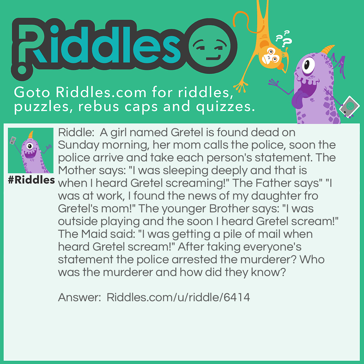 Riddle: A girl named Gretel is found dead on Sunday morning, her mom calls the police, soon the police arrive and take each person's statement. The Mother says: "I was sleeping deeply and that is when I heard Gretel screaming!" The Father says" "I was at work, I found the news of my daughter fro Gretel's mom!" The younger Brother says: "I was outside playing and the soon I heard Gretel scream!" The Maid said: "I was getting a pile of mail when heard Gretel scream!" After taking everyone's statement the police arrested the murderer? Who was the murderer and how did they know? Answer: It was the maid. There are no mails at Sundays.