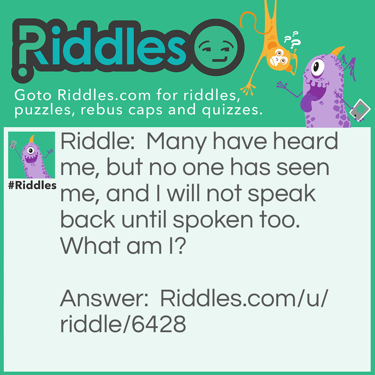 Riddle: Many have heard me, but no one has seen me, and I will not speak back until spoken too. What am I? Answer: An echo.