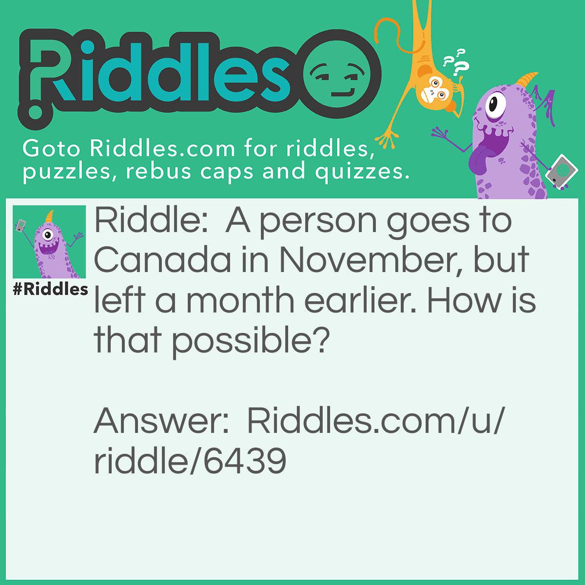 Riddle: A person goes to Canada in November, but left a month earlier. How is that possible? Answer: Because they go to Canada monthly.