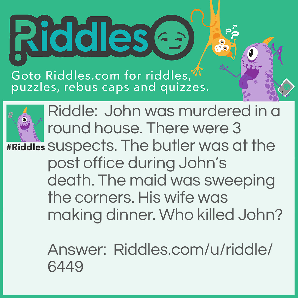 Riddle: John was murdered in a round house. There were 3 suspects. The butler was at the post office during John's death. The maid was sweeping the corners. His wife was making dinner. Who killed John? Answer: The Maid.