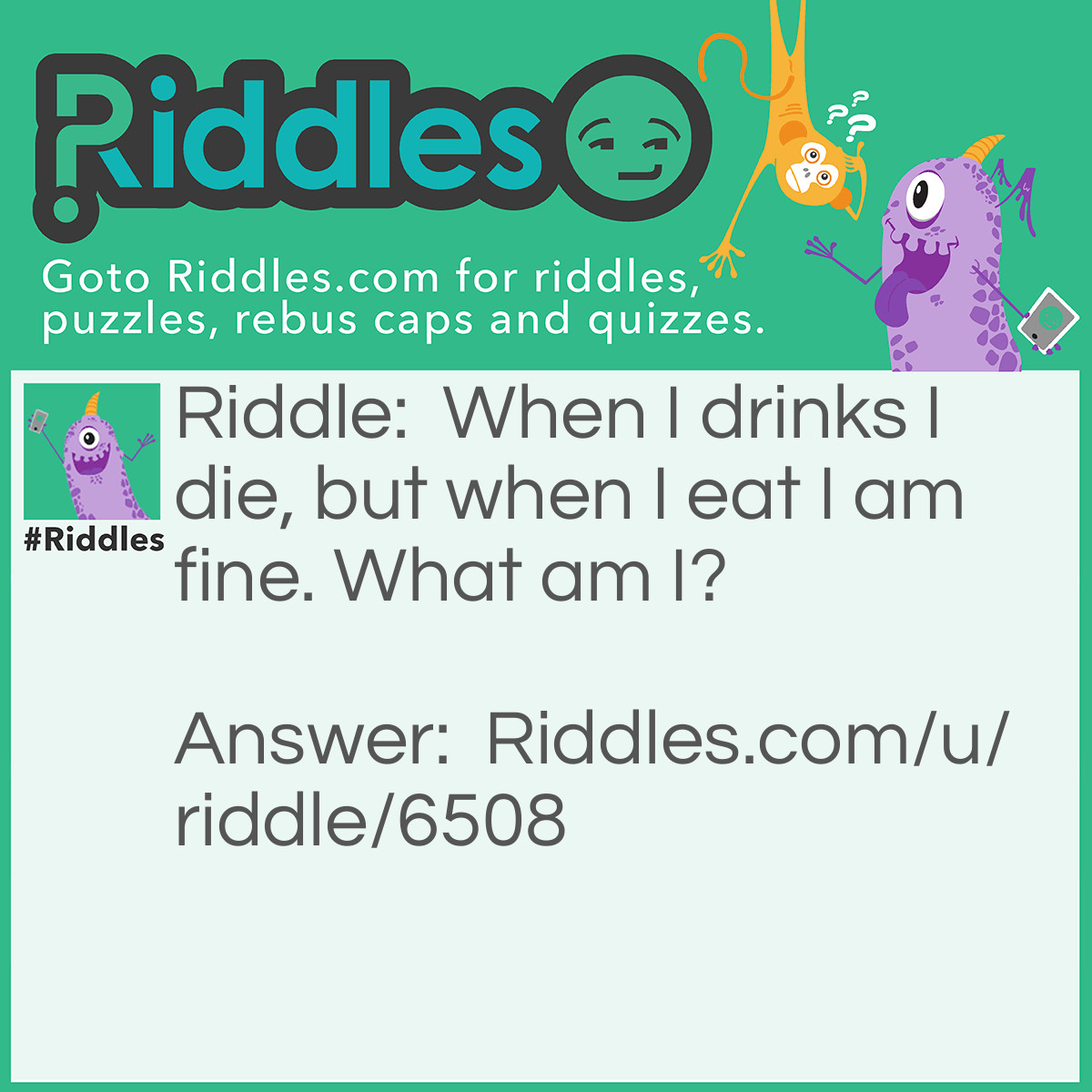 Riddle: When I drinks I die, but when I eat I am fine. What am I? Answer: Fire.