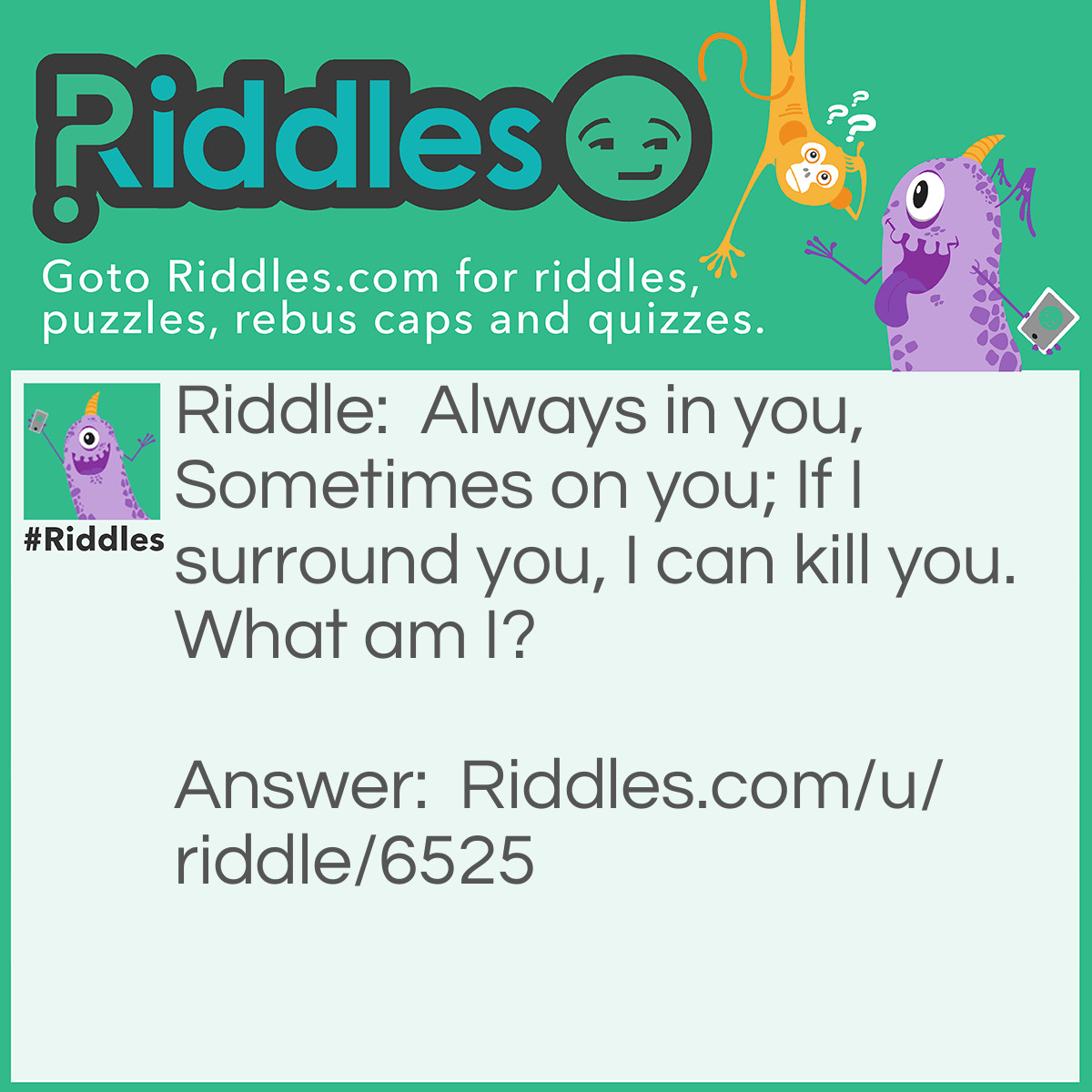 Riddle: Always in you, Sometimes on you; If I surround you, I can kill you. What am I? Answer: Water.