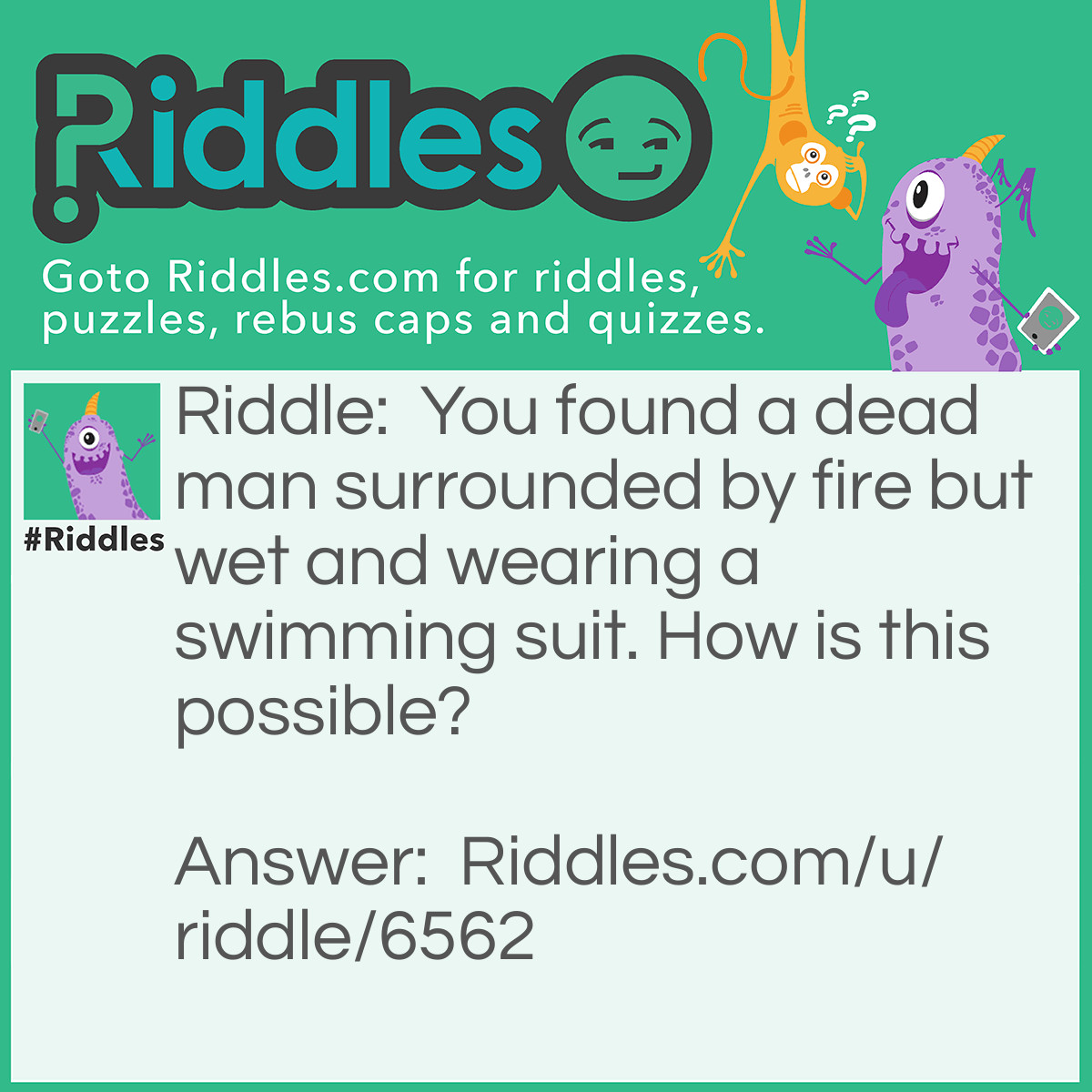 Riddle: You found a dead man surrounded by fire but wet and wearing a swimming suit. How is this possible? Answer: While he was swimming in the lake a helicopter scooped him up in a bucket and put out the fire