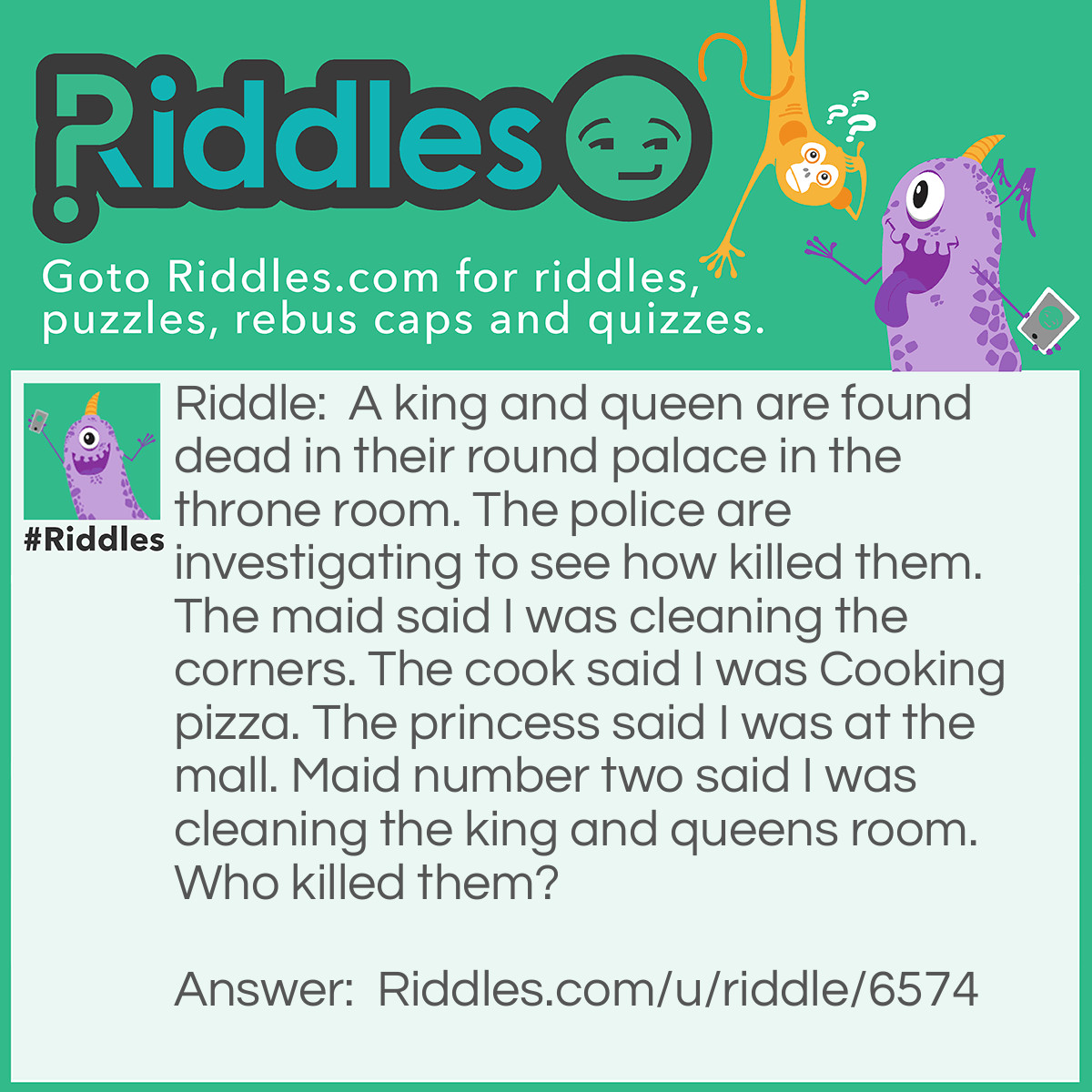 Riddle: A king and queen are found dead in their round palace in the throne room. The police are investigating to see how killed them. The maid said I was cleaning the corners. The cook said I was Cooking pizza. The princess said I was at the mall. Maid number two said I was cleaning the king and queens room. Who killed them? Answer: The maid in the corner because the palace is round!