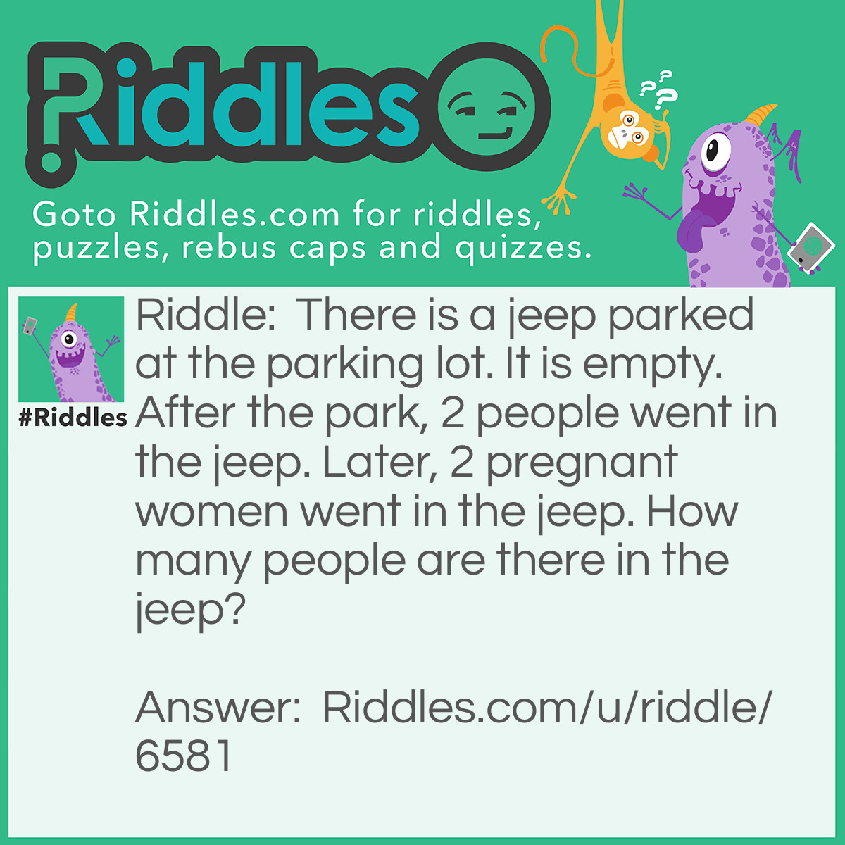 Riddle: There is a jeep parked at the parking lot. It is empty. After the park, 2 people went in the jeep. Later, 2 pregnant women went in the jeep. How many people are there in the jeep? Answer: 6 people. It includes the baby in the pregnant woman, because the question says: "How many people are there <strong><em>in</em></strong> the jeep?"