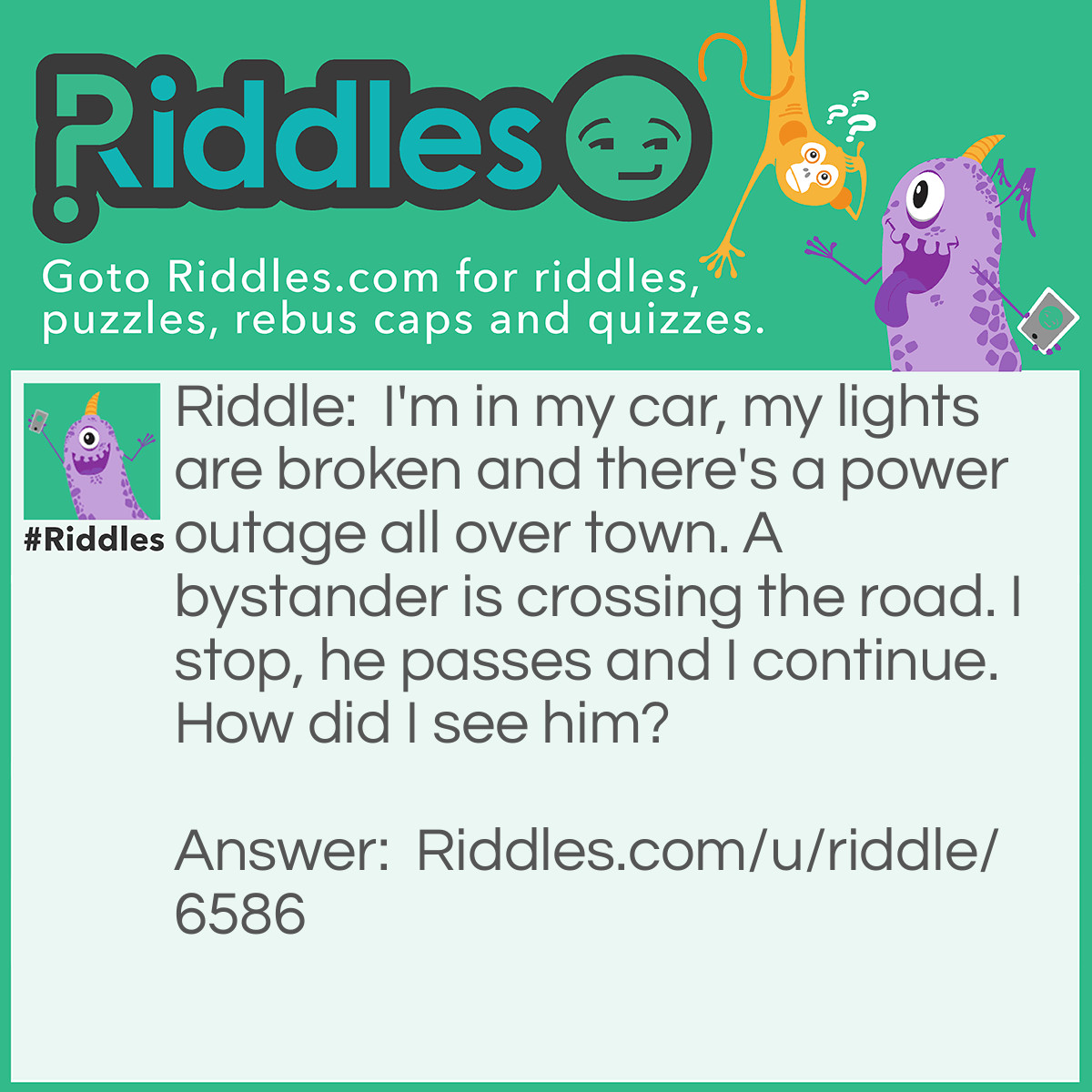 Riddle: I'm in my car, my lights are broken and there's a power outage all over town. A bystander is crossing the road. I stop, he passes and I continue. How did I see him? Answer: It was day obviously!