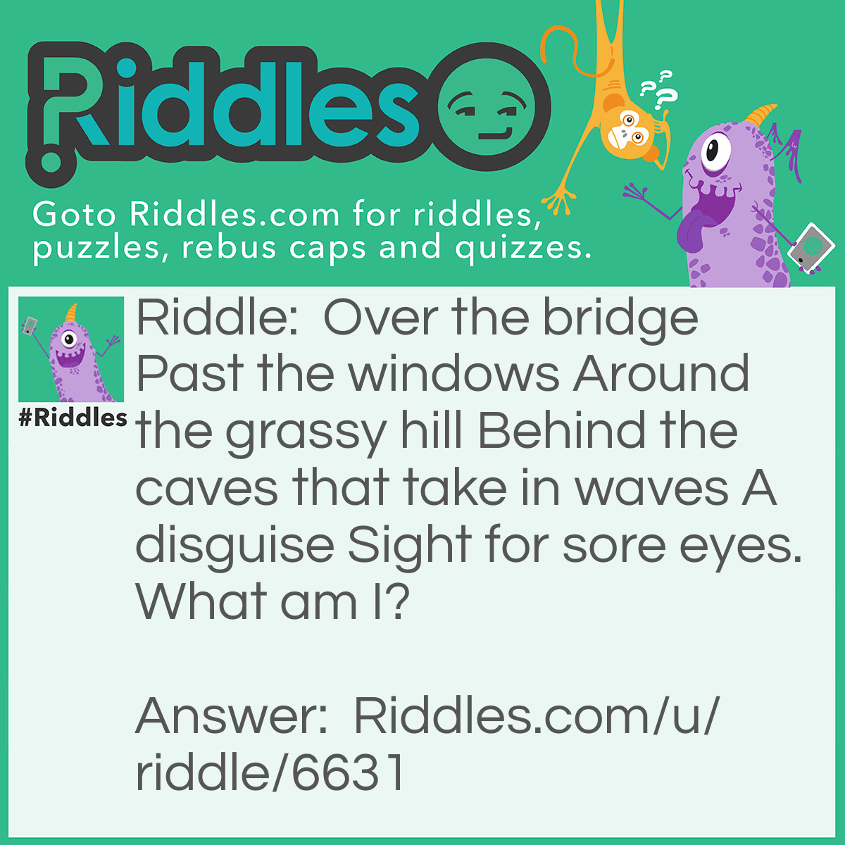 Riddle: Over the bridge Past the windows Around the grassy hill Behind the caves that take in waves A disguise Sight for sore eyes. What am I? Answer: Glasses!