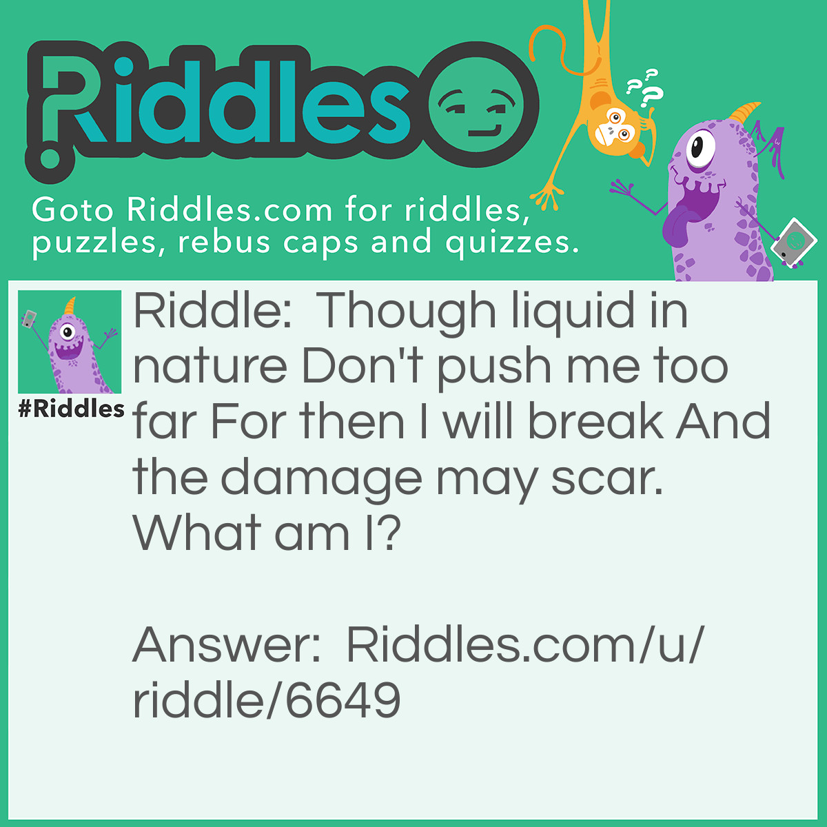 Riddle: Though liquid in nature Don't push me too far For then I will break And the damage may scar. What am I? Answer: Glass