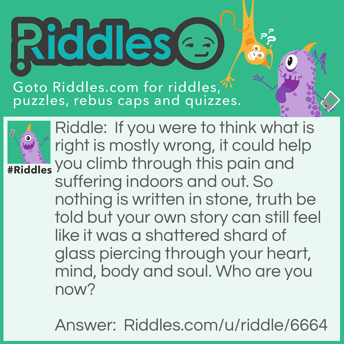 Riddle: If you were to think what is right is mostly wrong, it could help you climb through this pain and suffering indoors and out. So nothing is written in stone, truth be told but your own story can still feel like it was a shattered shard of glass piercing through your heart, mind, body and soul. Who are you now? Answer: A rock climber who can't find true love with anyone.