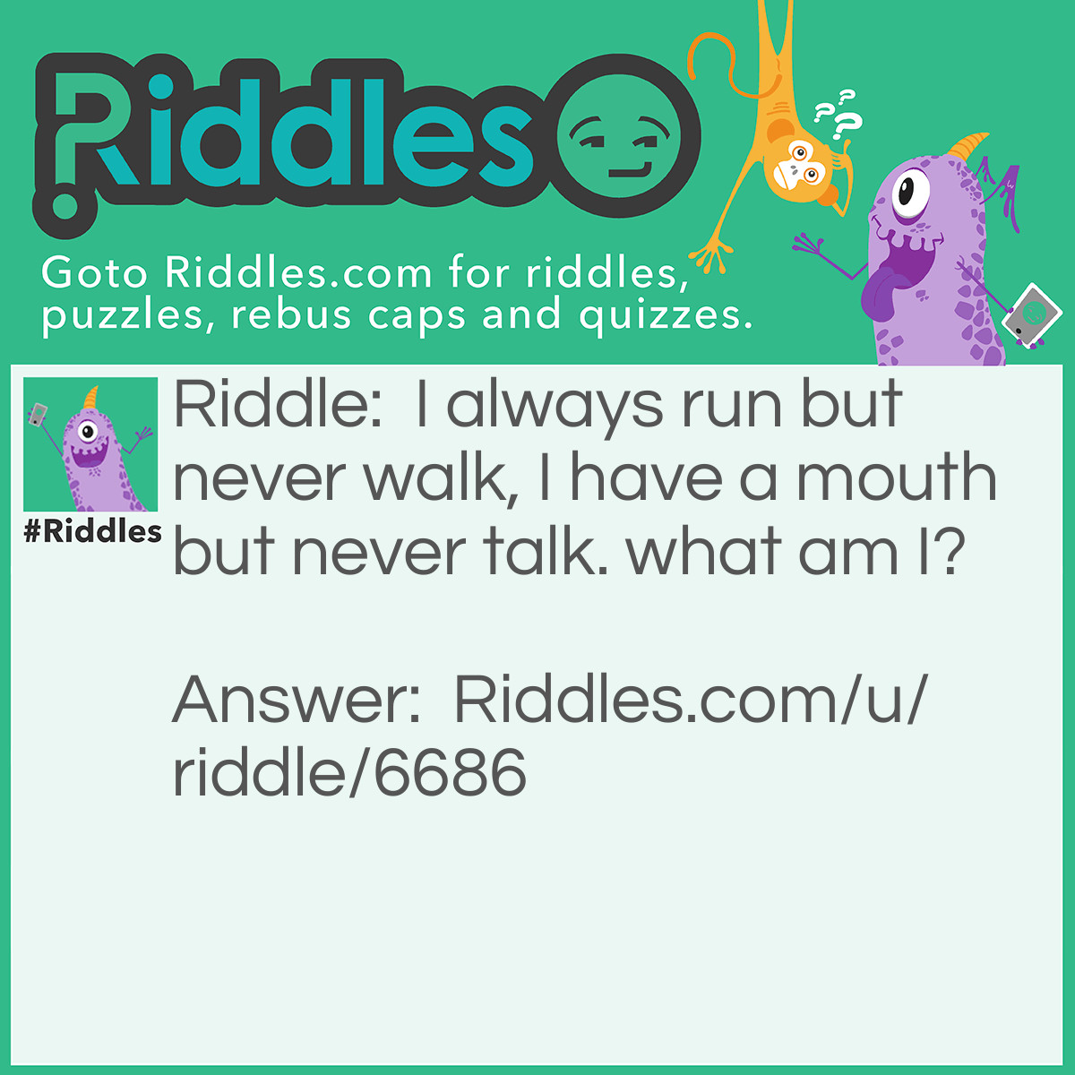 Riddle: I always run but never walk, I have a mouth but never talk. what am I? Answer: A river.