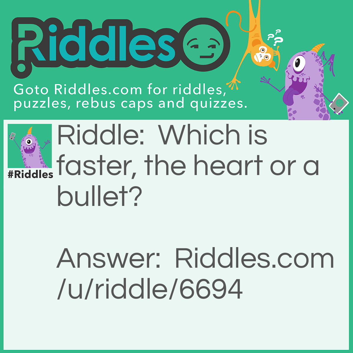 Riddle: Which is faster, the heart or a bullet? Answer: Sorry not bullet, the heart is faster.
..If u shoot a gun from Australia to USA, THE BULLET will have a bit of time to travel. .. but if I tell u that your love one just passed away from Australia to USA, the Heart would melt immediately. If you understand this you are not foolish.