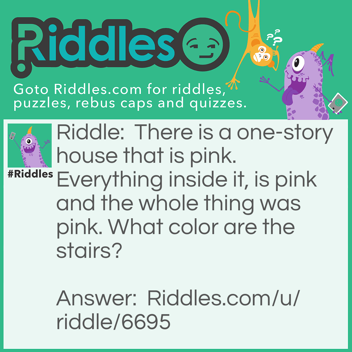 Riddle: There is a one-story house that is pink. Everything inside it, is pink and the whole thing was pink. What color are the stairs? Answer: There are no stairs. It is a one-story house.