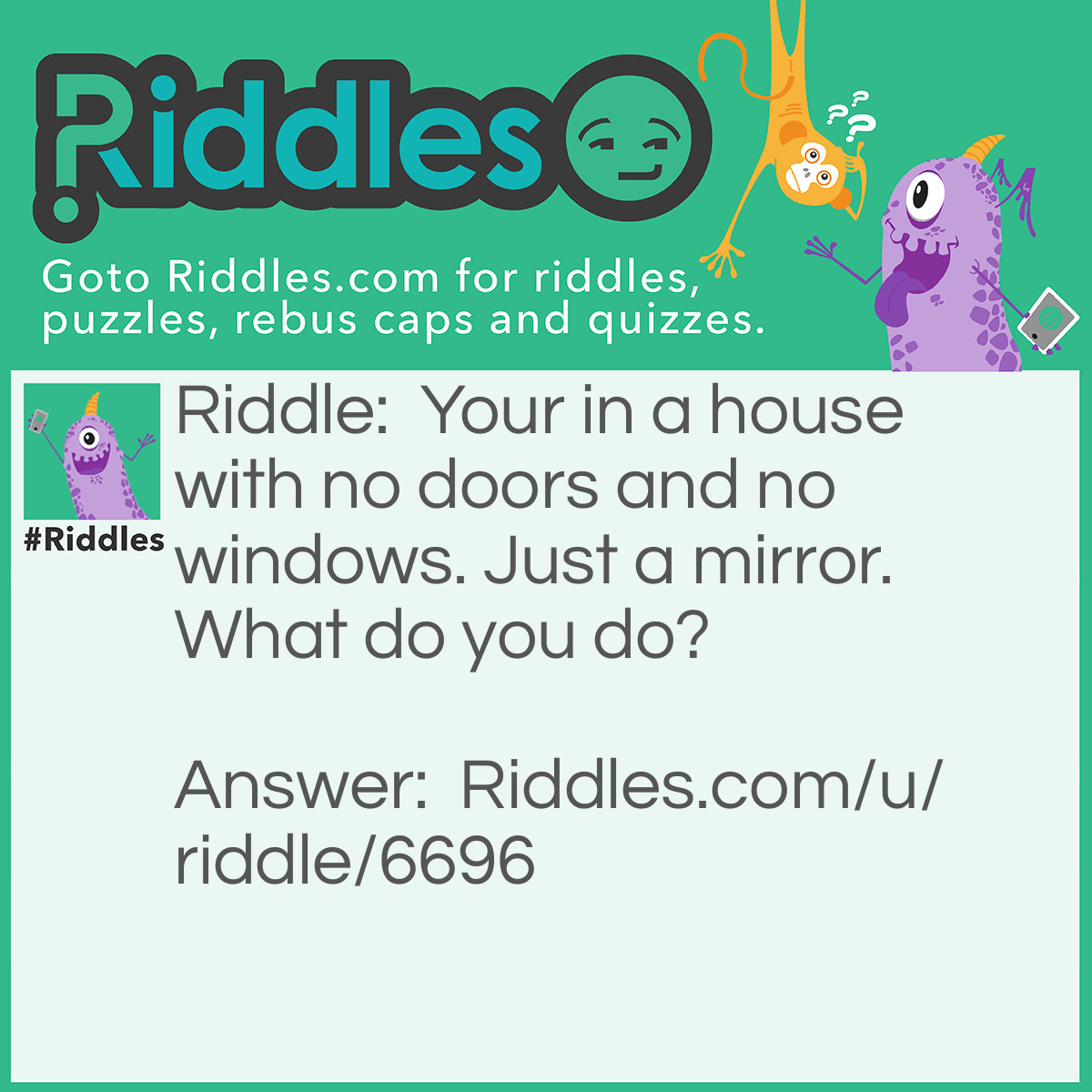 Riddle: Your in a house with no doors and no windows. Just a mirror. What do you do? Answer: You look in the mirror you see what you saw you take the saw and you saw a hole in the wall and climb out.