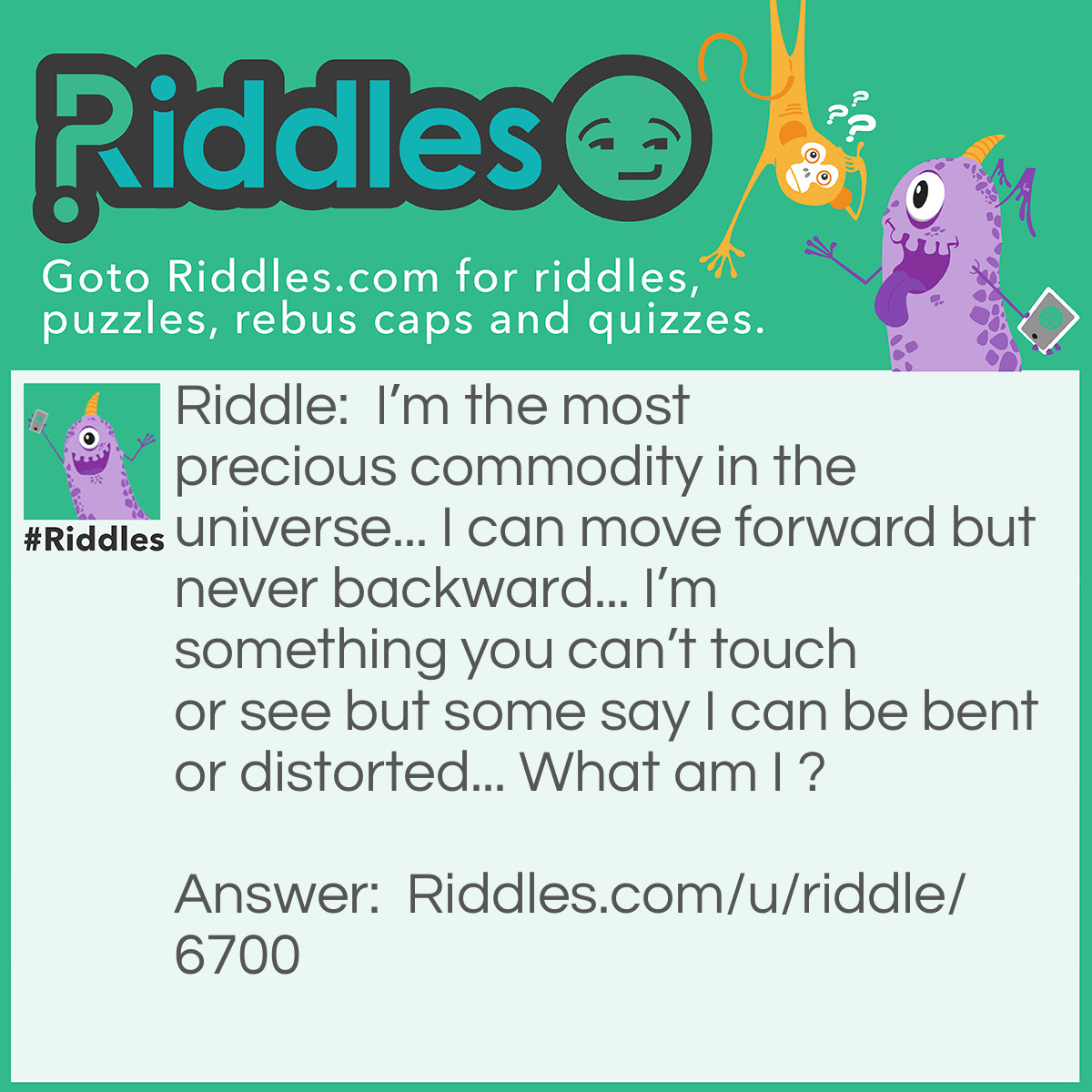 Riddle: I'm the most precious commodity in the universe... I can move forward but never backward... I'm something you can't touch or see but some say I can be bent or distorted... What am I ? Answer: I am time.