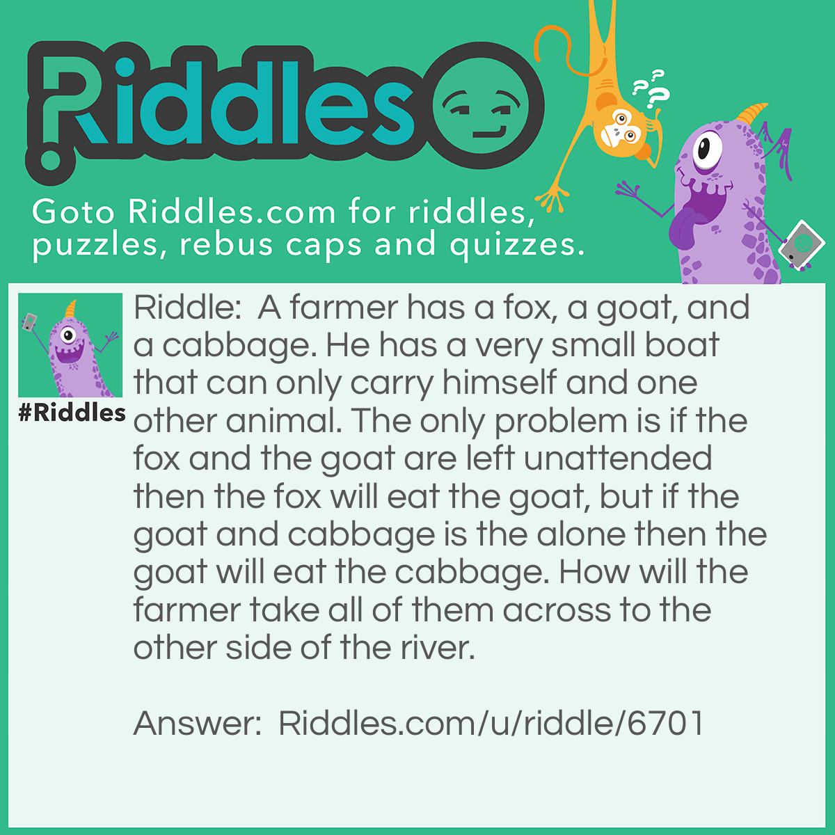 Riddle: A farmer has a fox, a goat, and a cabbage. He has a very small boat that can only carry himself and one other animal. The only problem is if the fox and the goat are left unattended then the fox will eat the goat, but if the goat and cabbage is the alone then the goat will eat the cabbage. How will the farmer take all of them across to the other side of the river. Answer: The farmer should take the goat across first then come back for the cabbage. When he gets to the other side with the cabbage he should leave the cabbage and take the goat back. After getting to the original side with the goat he should leave the goat and take the fox. When he crosses the river with the fox he leaves it with the cabbage and returns for the goat. When he arrives with the goat they all live happily ever after.