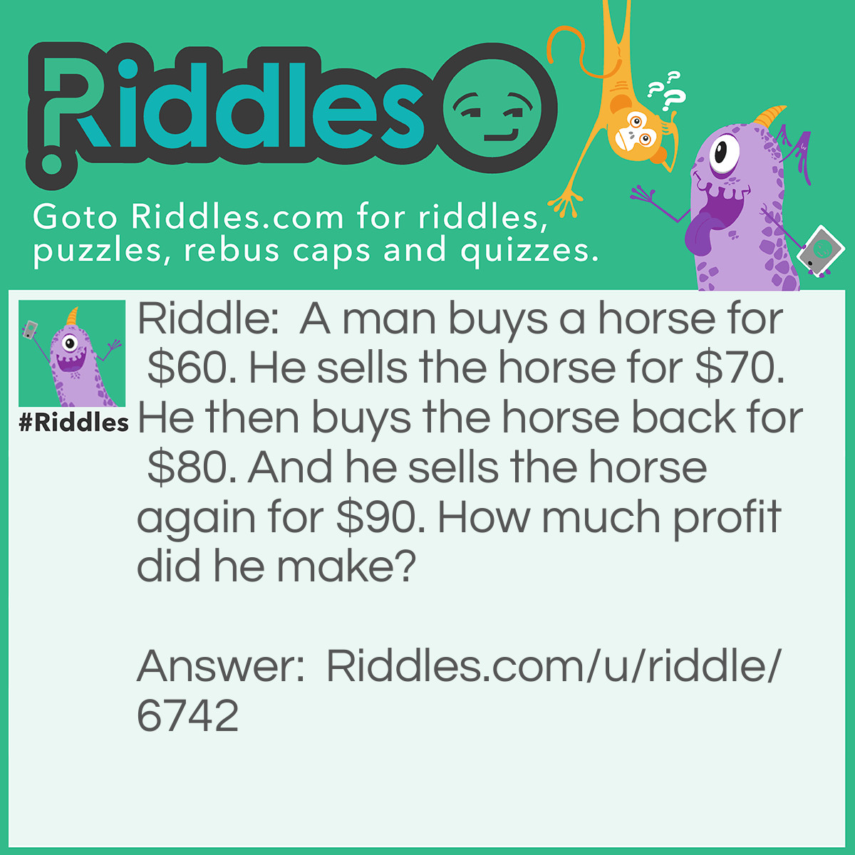 Riddle: A man buys a horse for $60. He sells the horse for $70.  He then buys the horse back for $80.  And he sells the horse again for $80. How much profit did he make? Answer: $20.