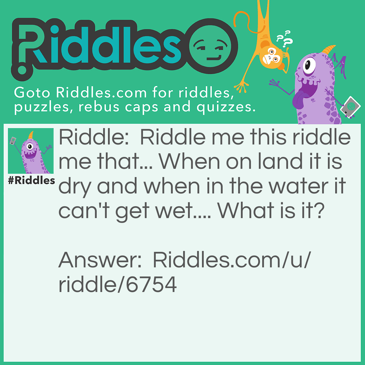 Riddle: <a href="/2850">Riddle me this</a> riddle me that... When on land it is dry and when in the water it can't get wet.... What is it? Answer: A shadow.