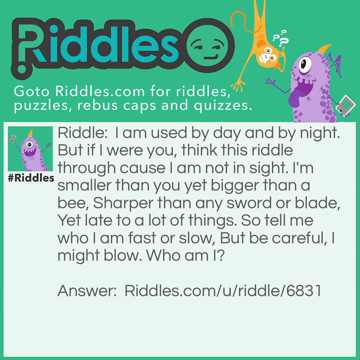 Riddle: I am used by day and by night. But if I were you, think this riddle through cause I am not in sight. I'm smaller than you yet bigger than a bee, Sharper than any sword or blade, Yet late to a lot of things. So tell me who I am fast or slow, But be careful, I might blow. Who am I? Answer: The mind.... You use it day and night, you can’t see it, or your dead. The think it through part was a hint... it’s smaller than us and it is bigger than a bee, it’s “sharper” than any blade or sword, and late reactions answers the late to a lot of things, the tell me who I am fast or slow helps make it rhyme with the “mind blowing” part...