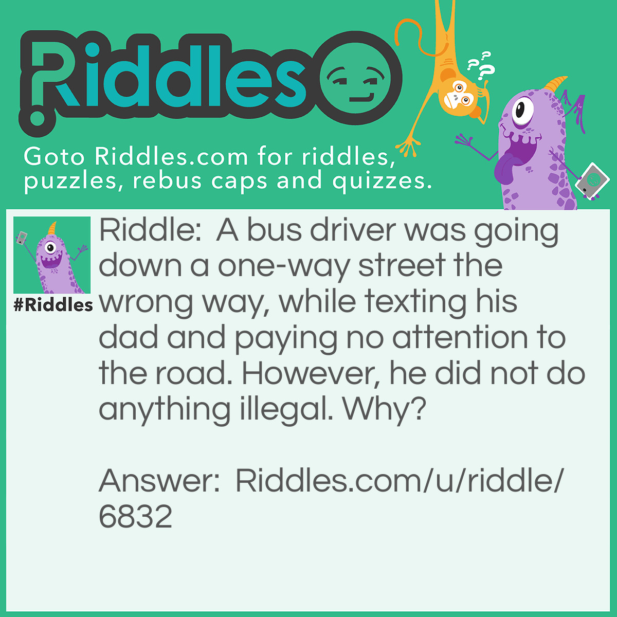 Riddle: A bus driver was going down a one-way street the wrong way, while texting his dad and paying no attention to the road. However, he did not do anything illegal. Why? Answer: The bus driver was walking. I never specified that he was driving a bus.