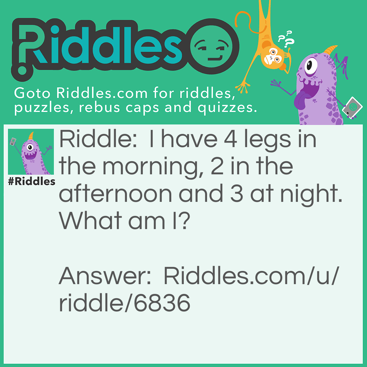 Riddle: I have 4 legs in the morning, 2 in the afternoon and 3 at night. What am I? Answer: A human. (Morning-baby, Afternoon-Adult/kid/preteen/teen, Night-Old person with walking stick.)