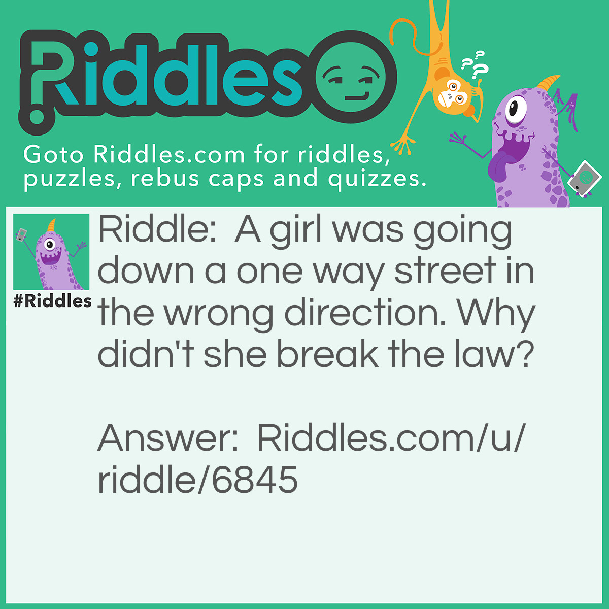 Riddle: A girl was going down a one way street in the wrong direction. Why didn't she break the law? Answer: She was walking, not driving.