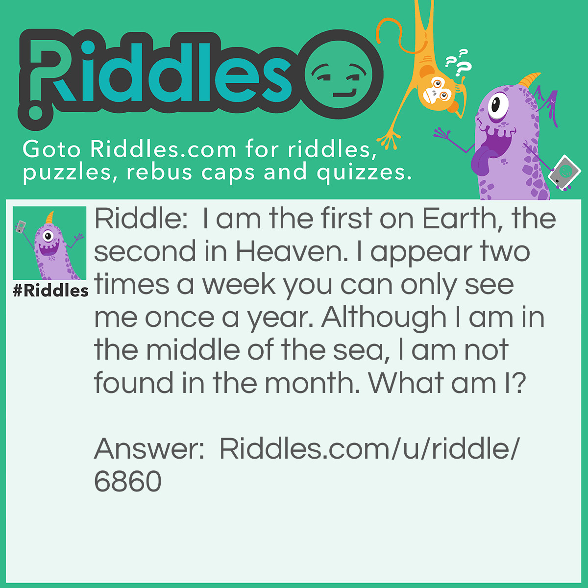 Riddle: I am the first on Earth, the second in Heaven. I appear two times a week you can only see me once a year. Although I am in the middle of the sea, l am not found in the month. What am I? Answer: The letter E.