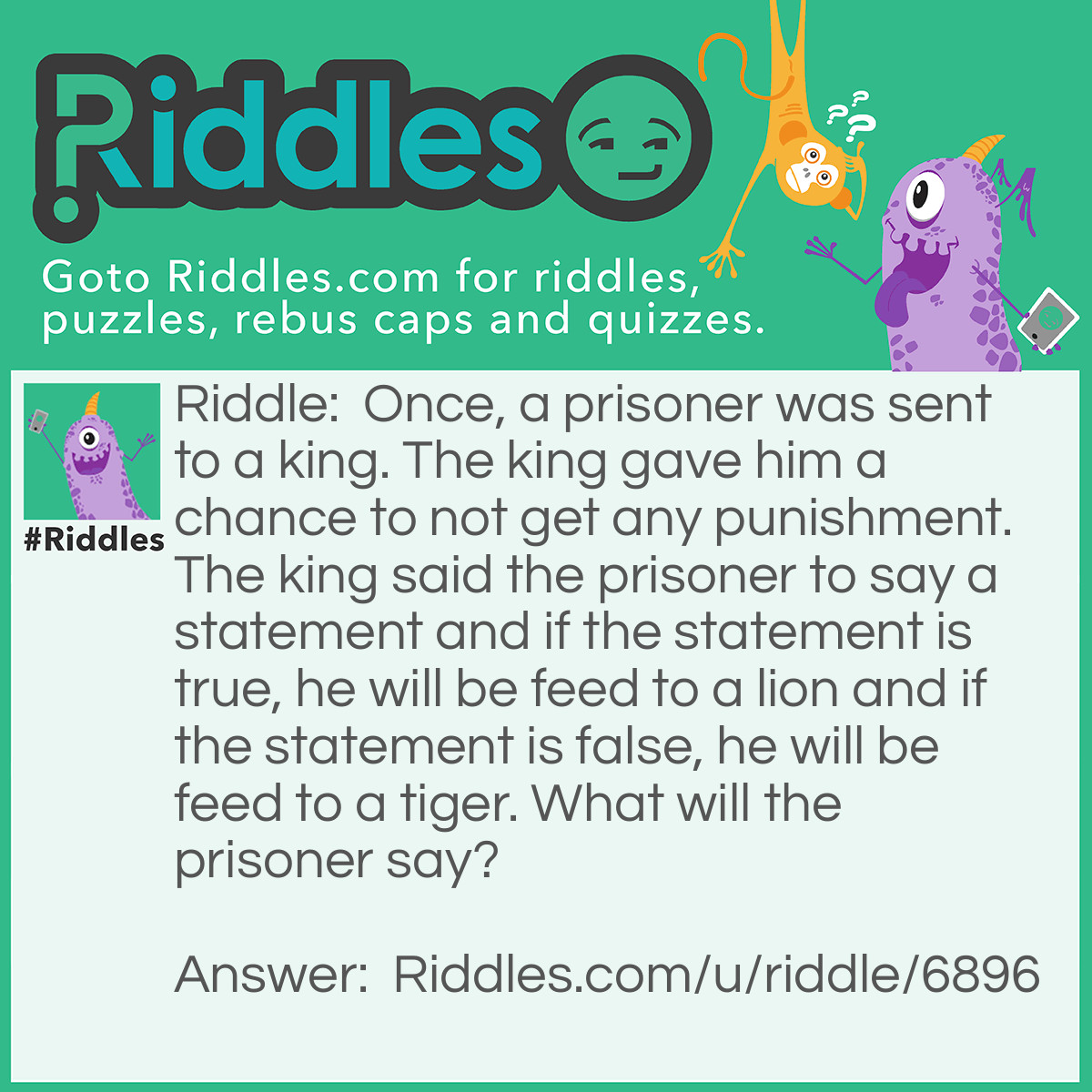 Riddle: Once, a prisoner was sent to a king. The king gave him a chance to not get any punishment. The king said the prisoner to say a statement and if the statement is true, he will be feed to a lion and if the statement is false, he will be feed to a tiger. What will the prisoner say? Answer: The prisoner will say,"I will be feed to the tiger".