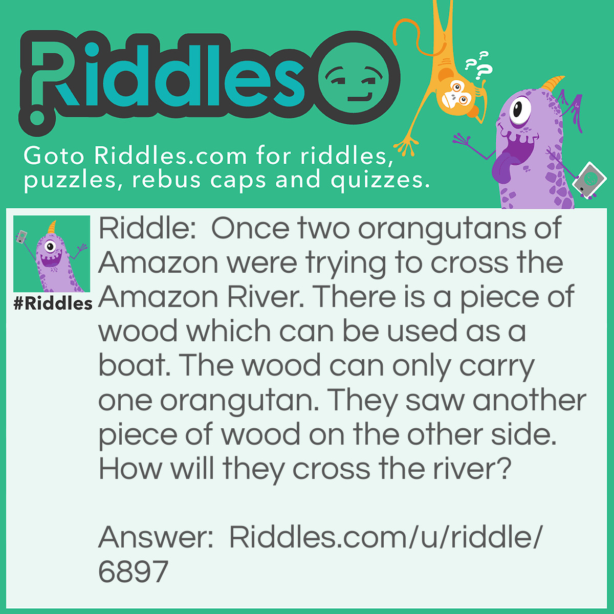 Riddle: Once two orangutans of Amazon were trying to cross the Amazon River. There is a piece of wood which can be used as a boat. The wood can only carry one orangutan. They saw another piece of wood on the other side. How will they cross the river? Answer: There were no orangutans in Amazon.