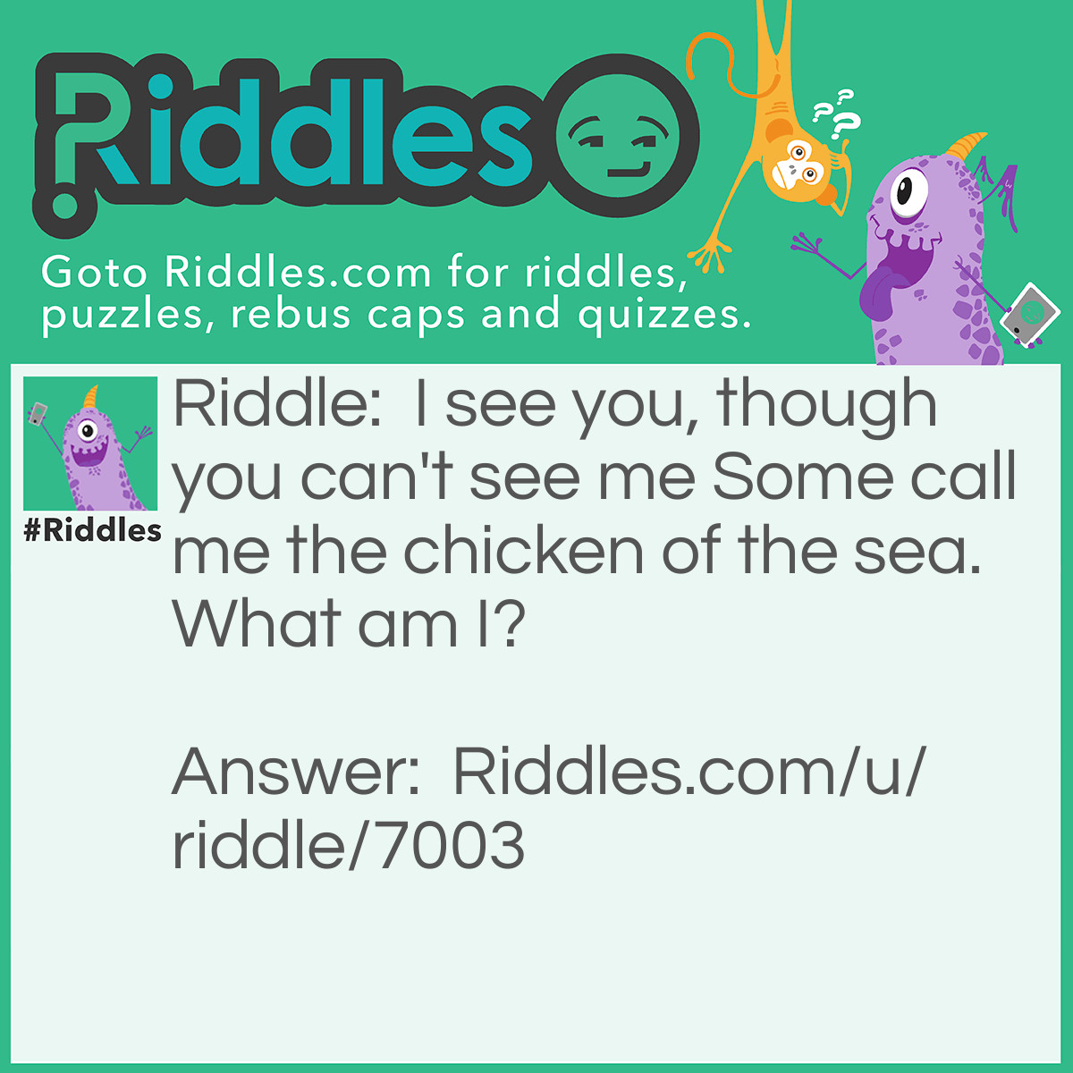 Riddle: I see you, though you can't see me Some call me the chicken of the sea. What am I? Answer: Water.