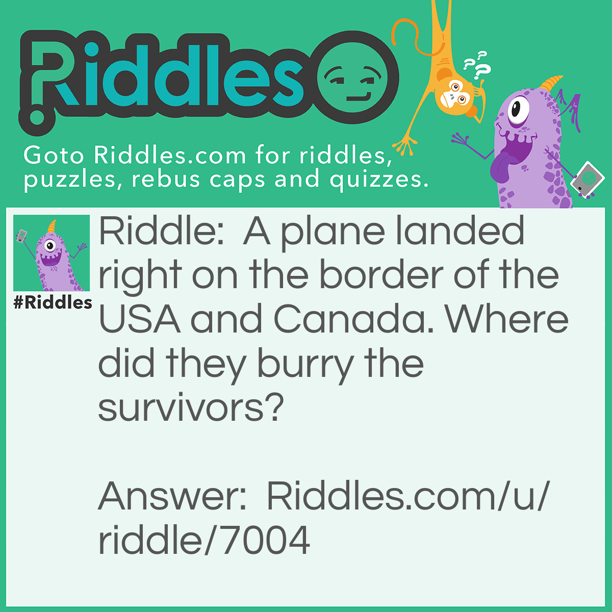 Riddle: A plane landed right on the border of the USA and Canada. Where did they burry the survivors? Answer: You don’t burry survivors because they are still alive!