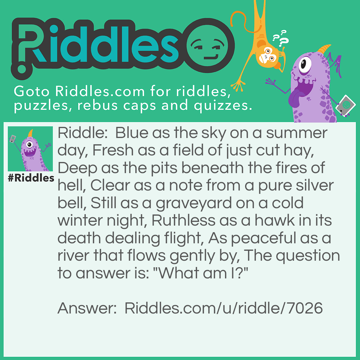 Riddle: Blue as the sky on a summer day, Fresh as a field of just cut hay, Deep as the pits beneath the fires of hell, Clear as a note from a pure silver bell, Still as a graveyard on a cold winter night, Ruthless as a hawk in its death dealing flight, As peaceful as a river that flows gently by, The question to answer is: "What am I?" Answer: WRONG ANSWERS: water, lake, sea, ocean, lagoon, river, ice