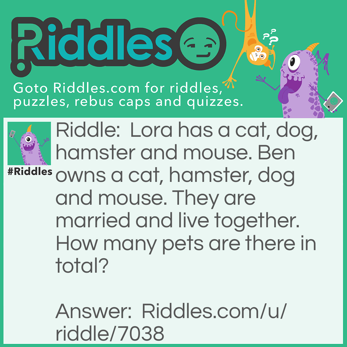 Riddle: Lora has a cat, dog, hamster and mouse. Ben owns a cat, hamster, dog and mouse. They are married and live together. How many pets are there in total? Answer: Four.