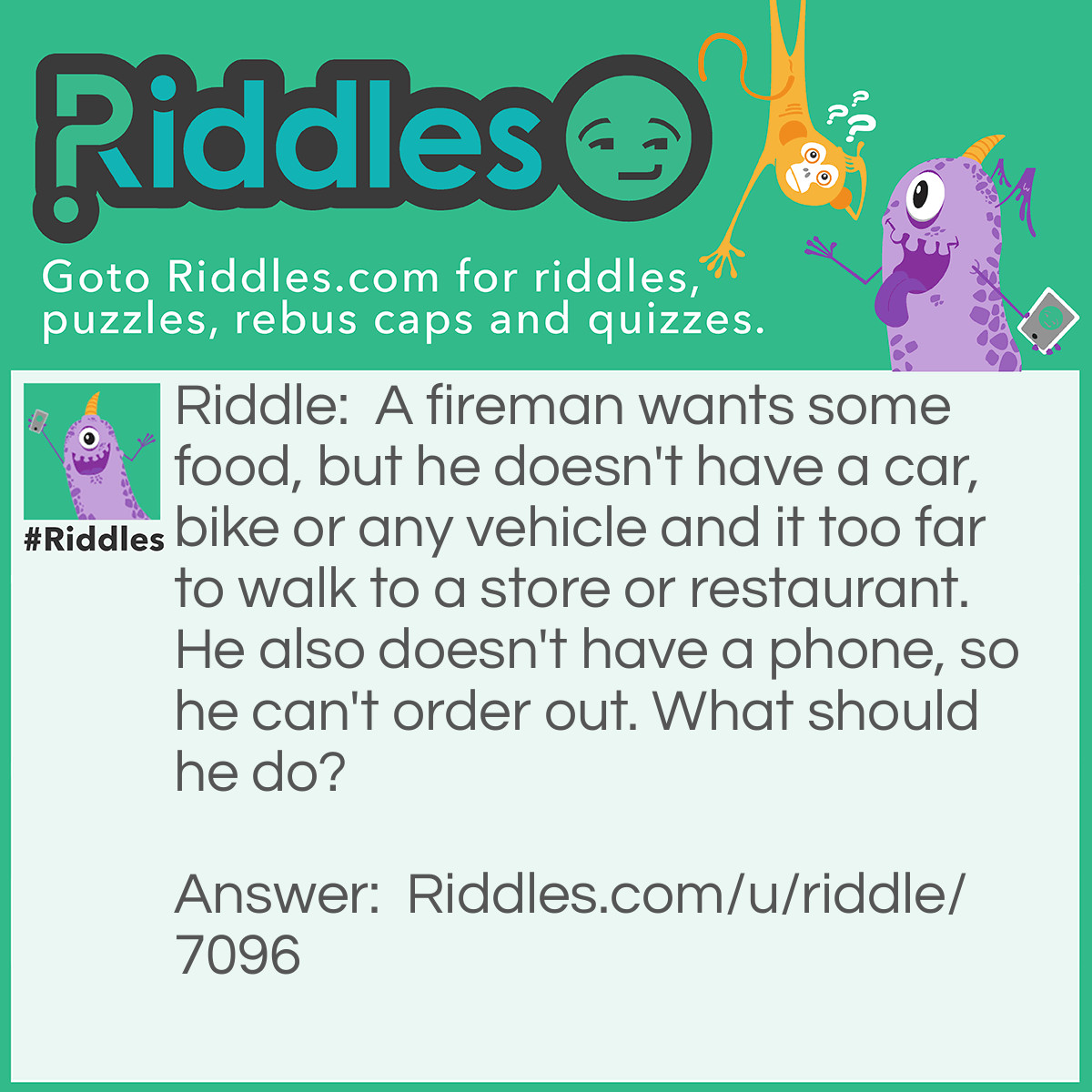 Riddle: A fireman wants some food, but he doesn't have a car, bike or any vehicle and it too far to walk to a store or restaurant. He also doesn't have a phone, so he can't order out. What should he do? Answer: He should go to his refrigerator and get some food.