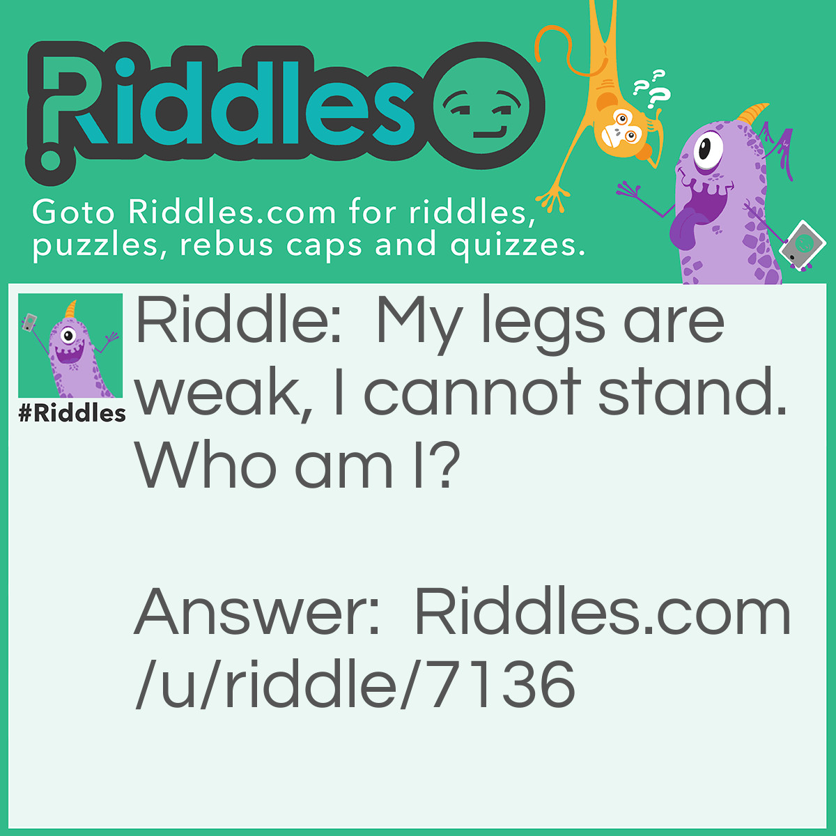 Riddle: My legs are weak, I cannot stand. Who am I? Answer: Neil Armstrong (Stand Legweak) Neil (Kneel) = Stand Arm = Leg Strong = Weak