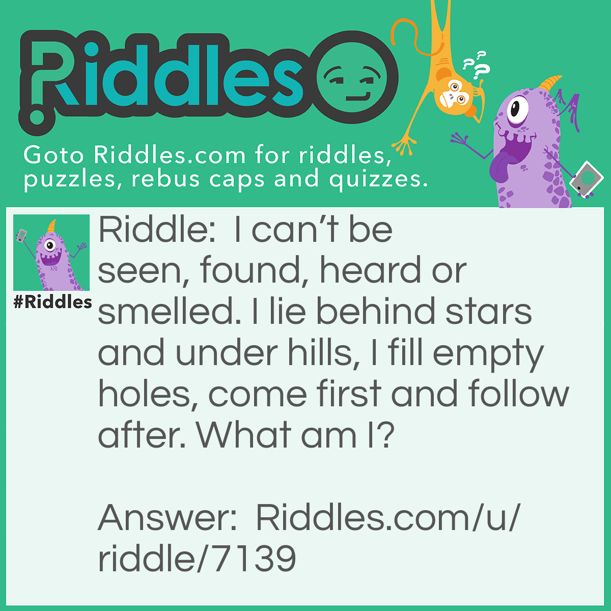 Riddle: I can't be seen, found, heard or smelled. I lie behind stars and under hills, I fill empty holes, come first and follow after. What am I? Answer: The dark.