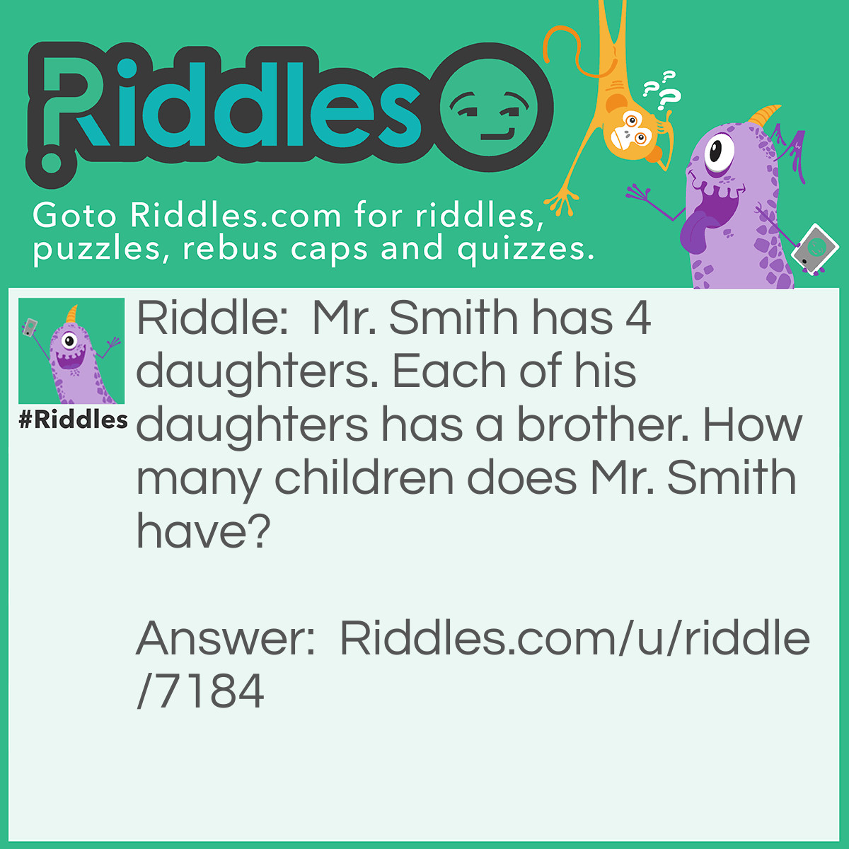 Riddle: Mr. Smith has 4 daughters. Each of his daughters has a brother. How many children does Mr. Smith have? Answer: He has 5 children, all of the daughters have the same 1 brother.