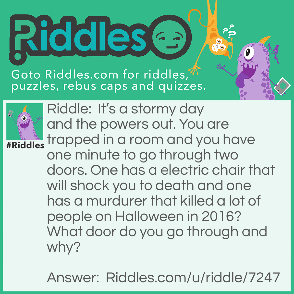 Riddle: It's a stormy day and the powers out. You are trapped in a room and you have one minute to go through two doors. One has a electric chair that will shock you to death and one has a murdurer that killed a lot of people on Halloween in 2016? What door do you go through and why? Answer: You go to the electric chair because the powers out.