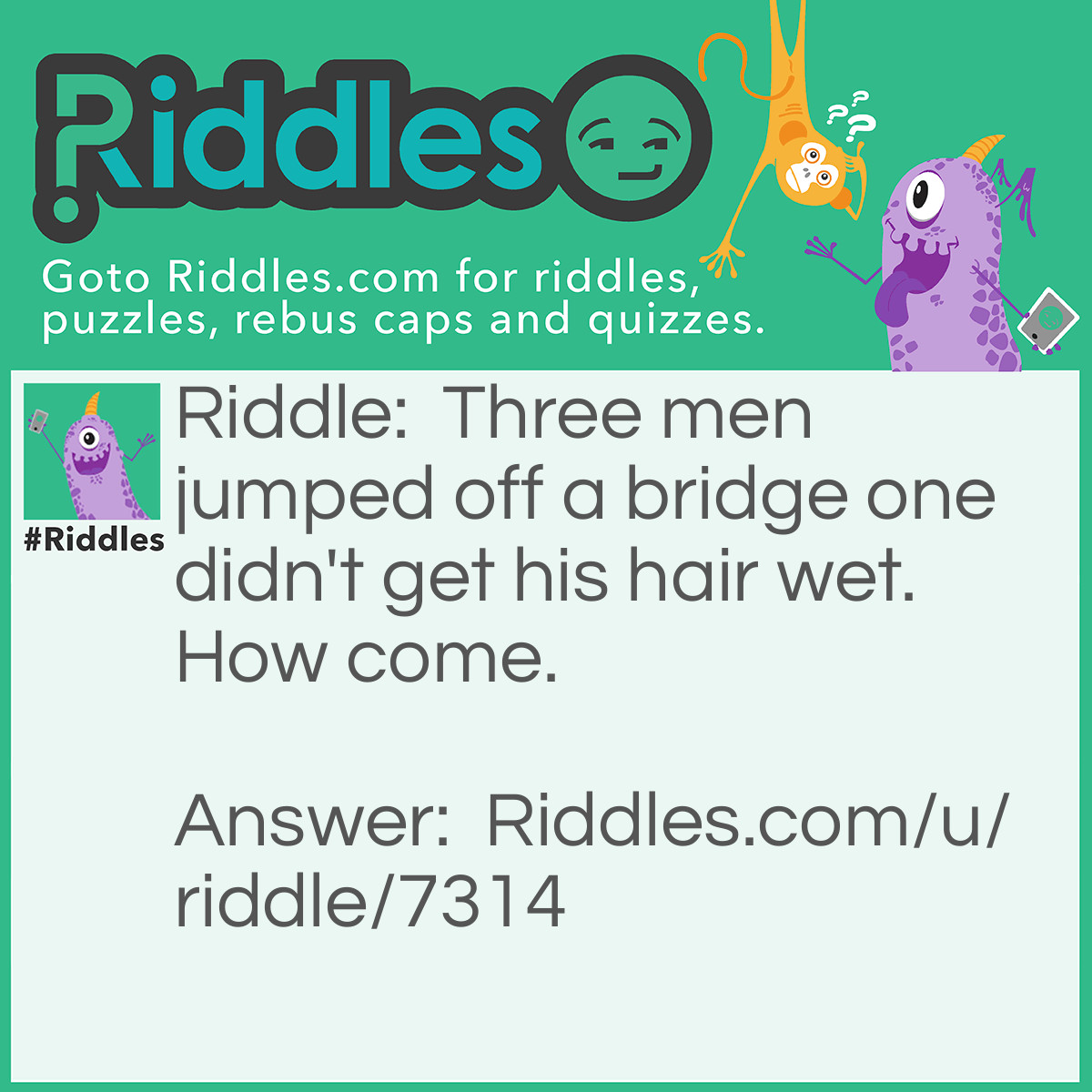 Riddle: Three men jumped off a bridge one didn't get his hair wet. How come. Answer: He was bald.